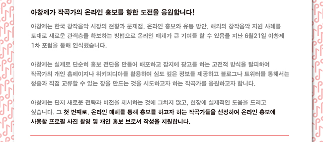 아창제가 작곡가의 온라인 홍보를 향한 도전을 응원합니다.아창제는 한국 창작음악 시장의 현황과 문제점, 온라인 홍보와 유통 방안, 해외의 창작음악 지원 사례를 토대로 새로운 관객층을 확보하는 방법으로 온라인 매체가 큰 기여를 할 수 있음을 지난 6월21일 아창제 1차 포럼을 통해 인식했습니다. 아창제는 실제로 단순히 홍보 전단을 만들어 배포하고 잡지에 광고를 하는 고전적 방식을 탈피하여 작곡가의 개인 홈페이지나 위키피디아를 활용하여 심도 깊은 정보를 제공하고 블로그나 트위터를 통해서는 청중과 직접 교류할 수 있는 장을 만드는 것을 시도하고자 하는 작곡가를 응원하고자 합니다. 아창제는 단지 새로운 전략과 비전을 제시하는 것에 그치지 않고, 현장에 실제적인 도움을 드리고 싶습니다. 그 첫 번째로, 온라인 매체를 통해 홍보를 하고자 하는 작곡가들을 선정하여 온라인 홍보에 사용할 프로필 사진 촬영 및 개인 홍보 브로셔 작성을 지원합니다.