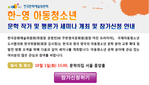 한-영 아동청소년 문학 작가 및 평론가 세미나 개최 및 참가신청 안내_한국문화예술위원회(위원장 권영빈)와 주한영국문화원(원장 마틴 프라이어), 국제아동청소년도서협의회 한국위원회(회장 김서정)는 한국과 영국 양국의 아동청소년 문학 분야 교류 확대 및 발전 방향 모색을 위해 다음과 같이 세미나를 개최합니다. 아동청소년 문학 분야에 관심 있는 여러분의 많은 관심과 참여를 바랍니다.일시 및 장소_10월 1일(화) 15:00, 문학의집 서울 중앙홀, 참가신청하기