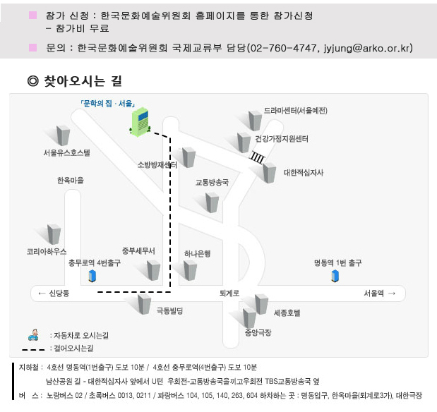 참가 신청 : 한국문화예술위원회 홈페이지를 통한 참가신청_참가비 무료, 문의_한국문화예술위원회 국제교류부 담당(02-760-4747, jyjung@arko.or.kr), 오시는 길_지하철_4호선 명동역(1번출구) 도보 10분/4호선 충무로역(4번출구) 도보10분, 남산공원길-대한적십자사 앞에서 U턴 우회전-교통방송국을 끼고 우회전 TBS교통방송국 옆, 버스_노랑버스 02/초록버스 0013, 0211/ 파랑버스 104, 105, 263, 604 하차하는 곳 : 명동입구, 한옥마을(퇴계로 4가), 대한극장