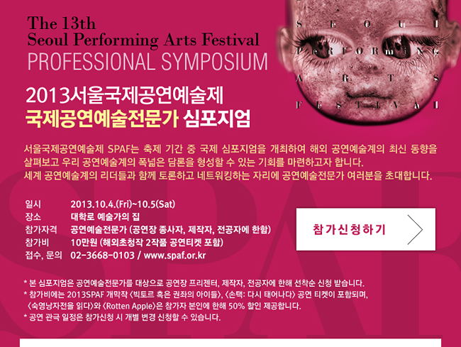 THE 13TH SEOUL PERFORMING ARTS FESTIVAL 2013 서울국제공연예술제 국제공연예술전문가 심포지엄_서울국제공연예술제 SPAF는 축제 기간 중 국제 심포지엄을 개최하여 해외 공연예술계의 최신 동향을 살펴보고 우리 공연예술계의 폭넓은 담론을 형성할 수 있는 기회를 마련하고자 합니다. 세계 공연예술계의 리더들과 함께 토론하고 네트워킹하는 자리에 공연예술전문가 여러분을 초대합니다.일시_2013.10.4.(Fri)~10.5(Sat),장소_대학로 예술가의 집,참가자격_공연예술전문가 (공연장 종사자, 제작자, 전공자에 한함),참가비_10만원 (해외초청작 2작품 공연티켓 포함)접수,문의_02-3668-0103 / www.spaf.or.kr, * 본 심포지엄은 공연예술전문가를 대상으로 공연장 프리젠터, 제작자, 전공자에 한해 선착순 신청 받습니다. * 참가비에는 2013SPAF 개막작 <빅토르 혹은 권좌의 아이들>, <손택: 다시 태어나다> 공연 티켓이 포함되며, <숙영낭자전을 읽다>와 <Rotten Apple>은 참가자 본인에 한해 50% 할인 제공합니다.* 공연 관극 일정은 참가신청 시 개별 변경 신청할 수 있습니다.