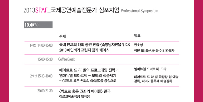 2013 SPAF 국제공연예술전문가 심포지엄(2013 SPAF Professional Symposium)_10.4(Fri), 1세션_14:00-15:00_국내 단체의 해외 공연 진출 <숙영낭자전을 읽다>2013 에딘버리 프린지 참가 케이스_권호성 극단 모시는사람들 상임연출가, 15:00-15:30_Coffee Break, 2세션_15:30-18:30 떼아트르 드 라 빌의 프로그래밍 전략과 엠마뉴엘 드마르씨, -모타의 작품세계, - <빅토르 혹은 권좌의 아이들>을 중심으로, 엠마뉴엘 드마르씨-모타 연출가, 프랑스 파리, 떼아트르 드 라 빌 극장장 겸 예술감독, 파리가을축제 예술감독, 20:00-21:30 <빅토르 혹은 권좌의 아이들> 관극 아르코예술극장 대극장