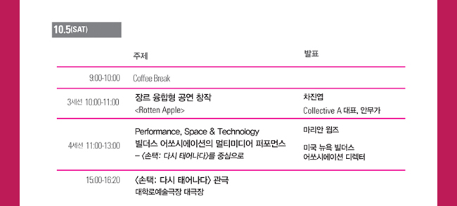 10.5(Sat), 9:00-10:00_Coffee Break, 3세션_10:00-11:00_장르 융합형 공연 창작, <Rotten Apple> 차진엽 Collective A 대표, 안무가, 4세션_11:00-13:00_Performance, Space & Technology 빌더스 어쏘시에이션의 멀티미디어 퍼포먼스,- <손택: 다시 태어나다>를 중심으로 마리안 윔즈 미국 뉴욕 빌더스 어쏘시에이션 디렉터, 15:00-16:20_<손택: 다시 태어나다> 관극 대학로예술극장 대극장
