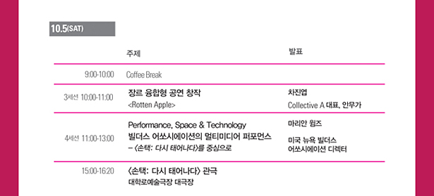 10.5(Sat), 9:00-10:00_Coffee Break, 3세션_10:00-11:00_장르 융합형 공연 창작, <Rotten Apple/> 차진엽 Collective A 대표, 안무가, 4세션_11:00-13:00_Performance, Space & Technology 빌더스 어쏘시에이션의 멀티미디어 퍼포먼스,- <손택: 다시 태어나다>를 중심으로 마리안 윔즈 미국 뉴욕 빌더스 어쏘시에이션 디렉터, 15:00-16:20_<손택: 다시 태어나다> 관극 대학로예술극장 대극장