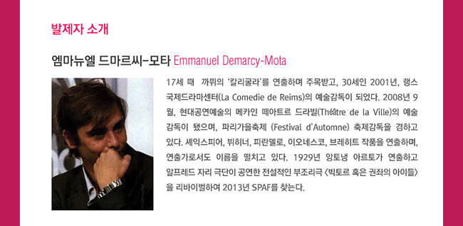 발제자 소개_엠마뉴엘 드마르씨-모타(Emmanuel Demarcy-Mota)17세 때 까뮈의 ‘칼리굴라’를 연출하며 주목받고, 30세인 2001년, 랭스 국제드라마센터(La Comedie de Reims)의 예술감독이 되었다. 2008년 9월, 현대공연예술의 메카인 떼아트르 드라빌(Théâtre de la Ville)의 예술감독이 됐으며, 파리가을축제 (Festival d’Automne) 축제감독을 겸하고 있다. 셰익스피어, 뷔히너, 피란델로, 이오네스코, 브레히트 작품을 연출하며, 연출가로서도 이름을 떨치고 있다. 1929년 앙토냉 아르토가 연출하고 알프레드 자리 극단이 공연한 전설적인 부조리극 <빅토르 혹은 권좌의 아이들>을 리바이벌하여 2013년 SPAF를 찾는다.