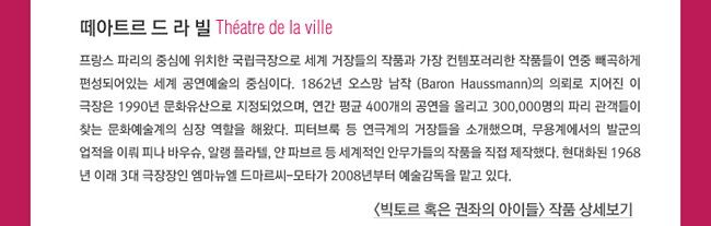 떼아트르 드 라 빌(Théâtre de la ville)_프랑스 파리의 중심에 위치한 국립극장으로 세계 거장들의 작품과 가장 컨템포러리한 작품들이 연중 빼곡하게 편성되어있는 세계 공연예술의 중심이다. 1862년 오스망 남작 (Baron Haussmann)의 의뢰로 지어진 이 극장은 1990년 문화유산으로 지정되었으며, 연간 평균 400개의 공연을 올리고 300,000명의 파리 관객들이 찾는 문화예술계의 심장 역할을 해왔다. 피터브룩 등 연극계의 거장들을 소개했으며, 무용계에서의 발군의 업적을 이뤄 피나 바우슈, 알랭 플라텔, 얀 파브르 등 세계적인 안무가들의 작품을 직접 제작했다. 현대화된 1968년 이래 3대 극장장인 엠마뉴엘 드마르씨-모타가 2008년부터 예술감독을 맡고 있다.