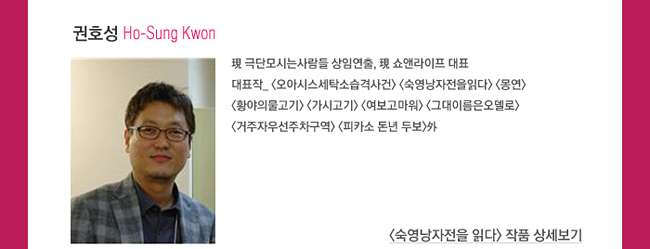권호성_Ho-Sung Kwon_現 극단모시는사람들 상임연출, 現 쇼앤라이프 대표, 대표작_<오아시스세탁소습격사건> <숙영낭자전을읽다> <몽연><황야의물고기> <가시고기> <여보고마워> <그대이름은오델로> <거주자우선주차구역> <피카소 돈년 두보>外
