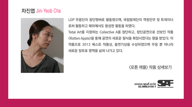 차진엽_Jin-Yeob Cha_LDP 무용단의 창단멤버로 활동했으며, 국립발레단의 객원안무 및 트레이너로써 활동하고 해외에서도 왕성한 활동을 하였다. Total Art를 지향하는 Collective A를 창단하고, 창단공연으로 선보인 작품 <로튼 애플>을 통해 공연의 새로운 형식을 확장시켰다는 평을 받았다. 이 작품으로 2012 베스트 작품상, 춤연기상을 수상하였으며 무용 뿐 아니라 새로운 장르로 영역을 넓혀 나가고 있다.