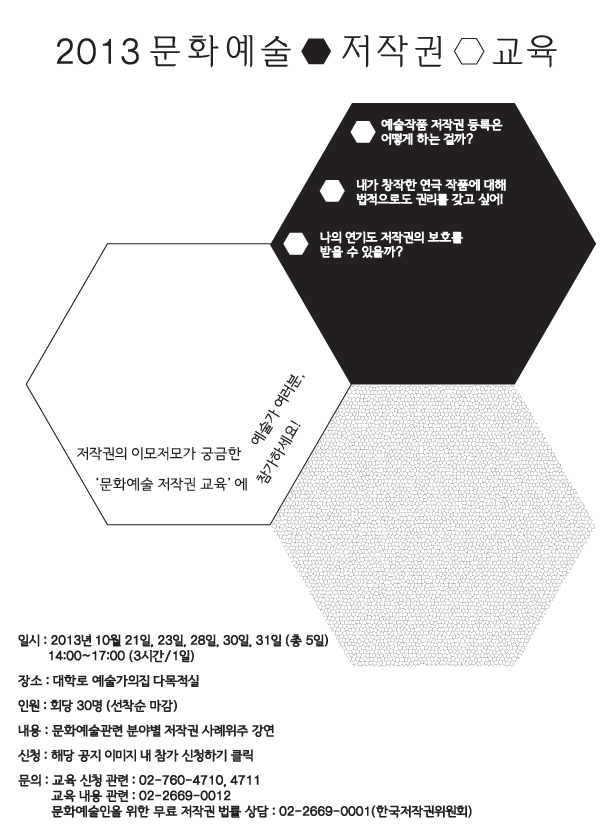 2013년 문화예술 저작권 교육_일시 : 2013년 10월 21일, 23일, 28일, 30일, 31일(총5일),14:00~17:00(3시간/1일),장소 : 대학로 예술가의집 다목적실,인원 : 회당 30명 (선착순 마감),내용 : 문화예술관련 분야별 저작권 사례위주 강연,신청 : 해당 공지 이미지 내 참가 신청하기 클릭,문의 : 교육 신청 관련 : 02-760-4710, 4711,교육 내용 관련 : 02-2669-0012, 문화예술인을 위한 무료 저작권 법률 상담 : 02-2669-0001(한국저작권위원회)