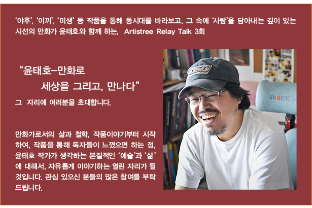 ‘야후’, ‘이끼’, ‘미생’ 등 작품을 통해 동시대를 바라보고, 그 속에 ‘사람’을 담아내는 깊이 있는 시선의 만화가 윤태호와 함께 하는,  Artistree Relay Talk 3회“윤태호-만화로 세상을 그리고, 만나다” 그  자리에 여러분을 초대합니다. 만화가로서의 삶과 철학, 작품이야기부터 시작하여, 작품을 통해 독자들이 느꼈으면 하는 점, 윤태호 작가가 생각하는 본질적인 ‘예술’과 ‘삶’에 대해서, 자유롭게 이야기하는 열린 자리가 될 것입니다. 관심 있으신 분들의 많은 참여를 부탁드립니다.