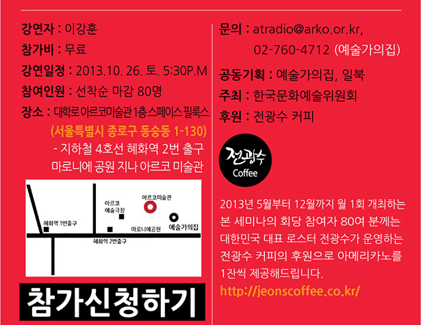 강연자 : 이강훈, 참가비 : 무료, 강연일정 : 2013.10. 26. 토. 5:30P.M, 참여인원 : 선착순 마감 80명, 장소 : 대학로 아르코미술관 1층 스페이스 필룩스 (서울특별시 종로구 동숭동 1-130) 지하철 4호선 혜화역 2번 출구 마로니에 공원 지나 아르코 미술관, 문의 : atradio@arko.or.kr, 02-760-4712 (예술가의집), 동기획 : 예술가의집, 일북, 주최 : 한국문화예술위원회, 후원 : 전광수 커피, 2013년 5월부터 12월까지 월 1회 개최하는 본 세미나의 회당 참여자 80여 분께는 대한민국 대표 로스터 전광수가 운영하는 전광수 커피의 후원으로 아메리카노를 1잔씩 제공해드립니다.http://jeonscoffee.co.kr/