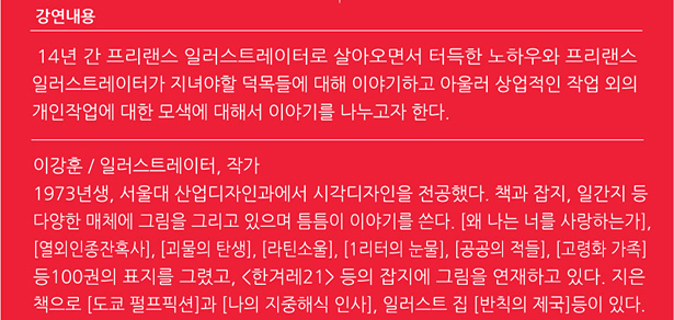 강연내용 : 14년 간 프리랜스 일러스트레이터로 살아오면서 터득한 노하우와 프리랜서 일러스트레이터가 지녀야할 덕목들에 대해 이야기하고 아울러 상업적인 작업 외의 개인작업에대한 모색에 대해서 이야기를 나누고자 한다. 작가약력 : 이강훈 / 일러스트레이터, 작가 1973년생, 서울대 산업디자인과에서 시각디자인을 전공했다. 책과 잡지, 일간지 등 다양한 매체에 그림을 그리고 있으며 틈틈이 이야기를 쓴다. [왜 나는 너를 사랑하는가], [열외인종잔혹사], [괴물의 탄생], [라틴소울], [1리터의 눈물], [공공의 적들], [고령화 가족] 등100권의 표지를 그렸고, <한겨레21> 등의 잡지에 그림을 연재하고 있다. 지은 책으로 [도쿄 펄프픽션]과 [나의 지중해식 인사], 일러스트 집 [반칙의 제국]등이 있다.