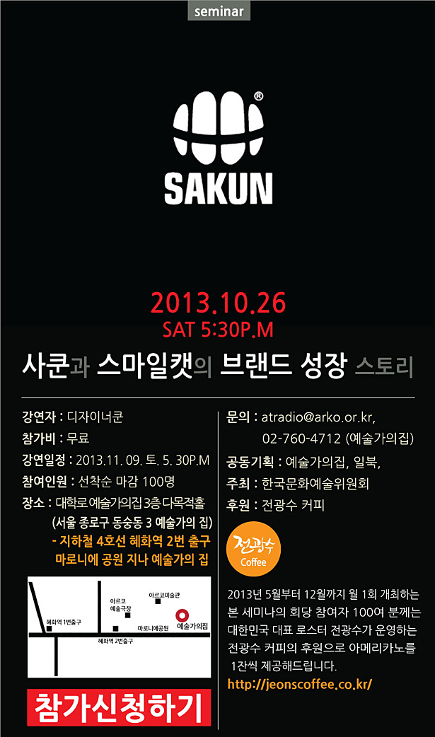 SAKUN_2013.11.09 SAT 5:30P.M 사쿤과 스마일캣의 브랜드 성장 스토리, 강연자:디자이너쿤,참가비:무료,강연일정: 2013.11.09.토.5.30P.M,참여인원: 선착순마감 100명,장소: 대학로 예술가의집 3층 다목적홀(서울 종로구 동숭동 3 예술가의 집)지하철 4호선 혜화역 2번 출구 마로니에 공원 지나 예술가의 집,문의:atradio@arko.or.kr 02-760-4712(예술가의집),공동기획:예술가의집,일북,주최,한국문화예술위원회,후원:전광수 커피, 2013년 5월부터 12월까지 월1회 개최하는 본세미나의 회당 참가자 100여분께는 대학민국 대표 로스터 전광수가 운영하는 전광수 커피의 후원으로 아메리카노를 1잔씩 제공해 드립니다. http://jeonscoffee.co.kr/