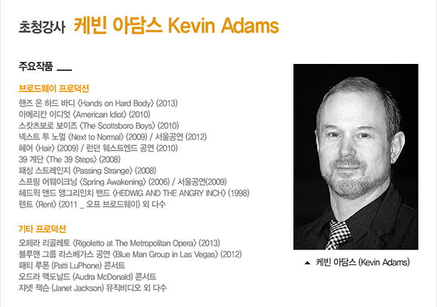 [초청강사] 케빈 아담스 (Kevin Adams)_주요작품 : 브로드웨이 프로덕션:핸즈 온 하드 보이 <Hands on Hard Body>(2013), 아메리칸 이디엇 <American Idiot>(2010), 스캇츠보로 보이즈 <The Scottsboro Boys>(2010), 스프링 어웨크닝 <Spring Awakening>(2006)/서울공연(2009), 39 계단 <The 39 Steps> (2008), 헤어 <Hair>(2009) / 런던 웨스트엔드 공연(2010), 패싱 스트레인지 <Passing Strange>(2008), 넥스트 투 노멀 <Next to Normal>(2009)/서울공연(2012), 헤드윅 앤드 앵그리인치 밴드 <HEDWIG AND THE ANGRY INCH>(1998), 렌트 <Rent>(2011_오프 브로드웨이) 외 다수, 
기타 프로덕션 : 오페라 리골레토 <Rigoletto at The Metropolitan Opera> (2013), 블루맨 그룹 라스베가스 공연 <Blue Man Group in Las Vegas>(2012), 패티 루폰 (Patti LuPhone) 콘서트, 오드라 맥도날드 (Audra McDonald) 콘서트, 쟈넷 잭슨 (Janet Jackson) 뮤직비디오 외 다수