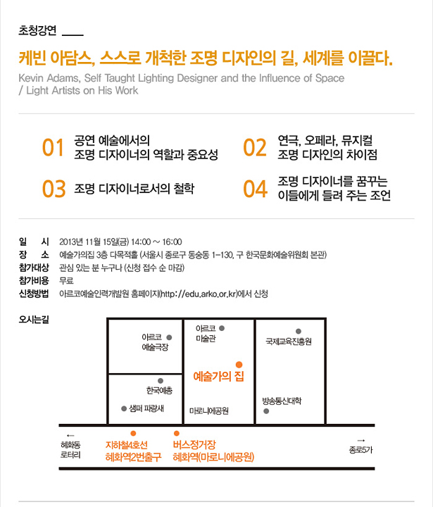 [초청강연] 케빈 아담스, 스스로 개척한 조명 디자인의 길, 세계를 이끌다. 01 공연 예술에서의 조명 디자이너의 역할과 중요성, 02 연극, 오페라, 뮤지컬 조명 디자인의 차이점, 03 조명 디자이너로서의 철학, 04 조명 디자이너를 꿈꾸는 이들에게 들려 주는 조언, 일시: 2013년 11월 15일(금) 오전 14:00~16:00, 장소: 예술가의집 3층 다목적홀 (서울시 종로구 동숭동 1-130, 구 한국문화예술위원회 본관), 참가대상:관심 있는 분 누구나 (신청 접수 순 마감), 참가비용:무료, 신청방법:아르코예술인력개발원 홈페이지(http://edu.arko.or.kr)에서 신청