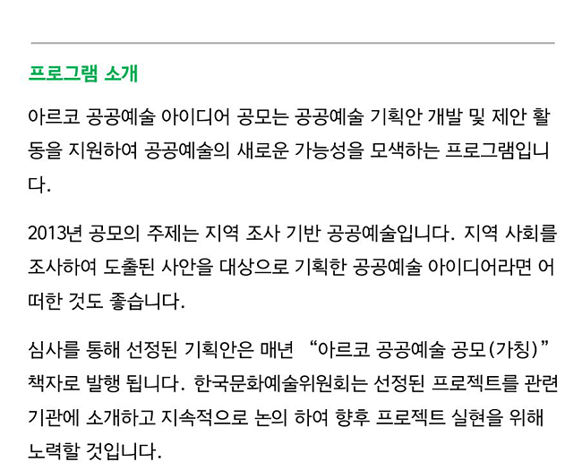 프로그램 소개_아르코 공공예술 아이디어 공모는 공공예술 기획안 개발 및 제안 활동을 지원하여 공공예술의 새로운 가능성을 모색하는 프로그램입니다. 2013년 공모의 주제는 지역 조사 기반 공공예술입니다. 지역 사회를 조사하여 도출된 사안을 대상으로 기획한 공공예술 아이디어라면 어떠한 것도 좋습니다.심사를 통해 선정된 기획안은 매년 “아르코 공공예술 공모(가칭)” 책자로 발행 됩니다. 한국문화예술위원회는 선정된 프로젝트를 관련 기관에 소개하고 지속적으로 논의 하여 향후 프로젝트 실현을 위해 노력할 것입니다.