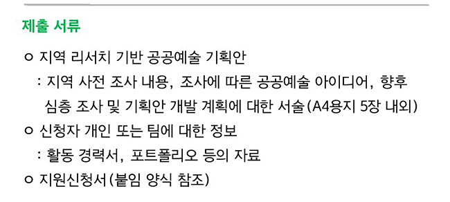 제출 서류_지역 리서치 기반 공공예술 기획안 : 지역 사전 조사 내용, 조사에 따른 공공예술 아이디어, 향후 심층 조사 및 기획안 개발 계획에 대한 서술(A4용지 5장 내외), 신청자 개인 또는 팀에 대한 정보 : 활동 경력서, 포트폴리오 등의 자료, 지원신청서(붙임 양식 참조)