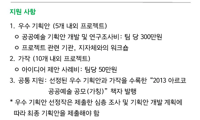 지원 사항_1. 우수 기획안 (5개 내외 프로젝트)-공공예술 기획안 개발 및 연구조사비: 팀 당 300만원
, 프로젝트 관련 기관, 지자체와의 워크숍, 2. 가작 (10개 내외 프로젝트)-아이디어 제안 사례비 : 팀당 50만원, 3. 공통 지원: 선정된 우수 기획안과 가작을 수록한“2013 아르코 공공예술 공모(가칭)”책자 발행, * 우수 기획안 선정작은 제출한 심층 조사 및 기획안 개발 계획에 따라 최종 기획안을 제출해야 함