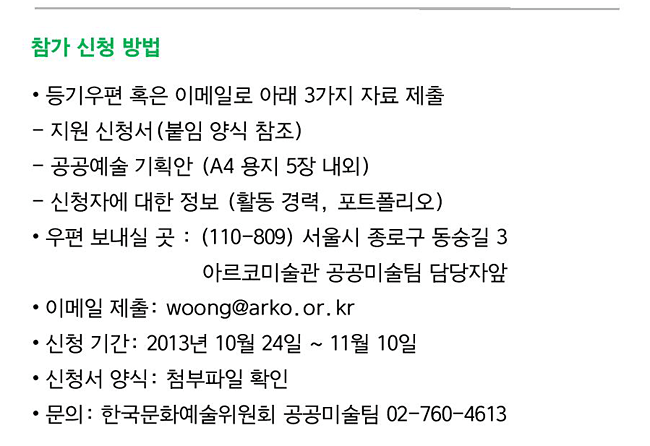 참가 신청 방법 등기우편 혹은 이메일로 아래 3가지 자료 제출,지원 신청서(붙임 양식 참조), 공공예술 기획안 (A4 용지 5장 내외), 신청자에 대한 정보 (활동 경력, 포트폴리오), 우편 보내실 곳 : (110-809) 서울시 종로구 동숭길 3 아르코미술관 공공미술팀 담당자앞, 이메일 제출: woong@arko.or.kr, 신청 기간: 2013년 10월 24일 ~ 11월 10일, 신청서 양식: 첨부파일 확인, 문의: 한국문화예술위원회 공공미술팀 02-760-4613