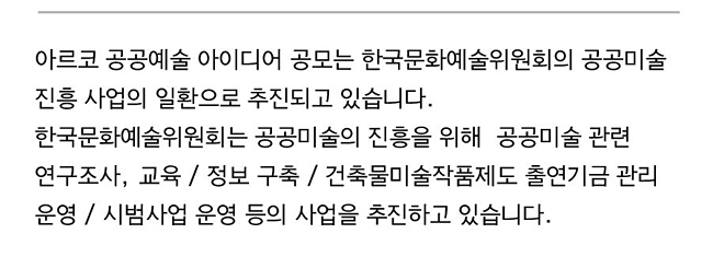 아르코 공공예술 아이디어 공모는 한국문화예술위원회의 공공미술 진흥 사업의 일환으로 추진되고 있습니다.한국문화예술위원회는 공공미술의 진흥을 위해  공공미술 관련 연구조사, 교육 / 정보 구축 / 건축물미술작품제도 출연기금 관리 운영 / 시범사업 운영 등의 사업을 추진하고 있습니다.