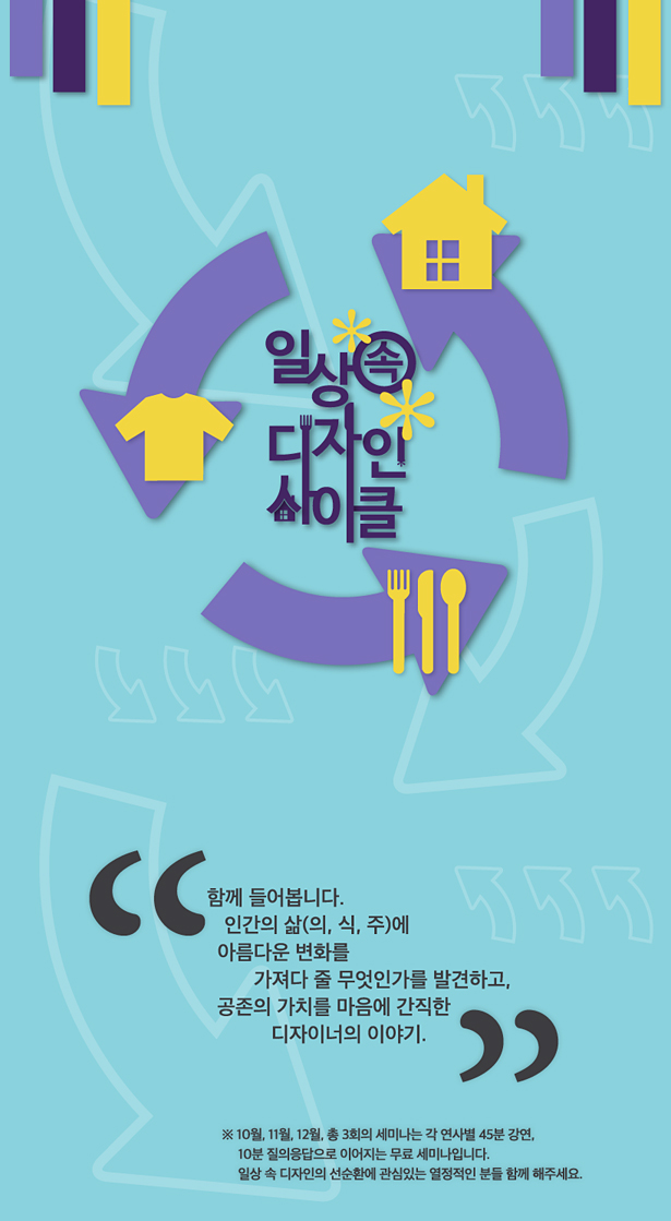 일상 속 디자인 사이클_함께 들어봅니다. 인간의 삶(의, 식, 주)에 아름다운 변화를 가져다 줄 무엇인가를 발견하고, 공존의 가치를 마음에 간직한 디자이너의 이야기. ※ 10월, 11월, 12월, 총 3회의 세미나는 각 연사별 45분 강연, 10분 질의응답으로 이어지는 무료 세미나입니다. 일상 속 디자인의 선순환에 관심있는 열정적인 분들 함께 해주세요.