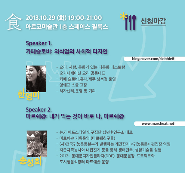 2013.10.29 (화) 19:00-21:00 아르코미술관 1층 스페이스 필룩스_Speaker 1. 카페슬로비: 외식업의 사회적 디자인 blog.naver.com/slobbie8, 한영미_요리, 사람, 문화가 있는 다문화 레스토랑, 오가니제이션 요리 공동대표- 카페 슬로비_홍대,제주,성북점 운영, 영쉐프 스쿨 교장, 하자센터_운영 및 기획, Speaker 2. 마르쉐@: 내가 먹는 것이 바로 나, 마르쉐@ www.marcheat.net, 송성희_뉴.라이프스타일 연구집단 십년후연구소 대표, 마르쉐@ 기획운영 (마르쉐친구들), (사)전국귀농운동본부가 발행하는 계간잡지 <귀농통문> 편집장 역임, 자급자족농사와 내집짓기 등을 통해 생태건축, 생활기술을 실험, 2012~ 동대문디자인플라자(DDP) ‘동대문봄장’ 프로젝트와 도시형음식장터 마르쉐@ 운영