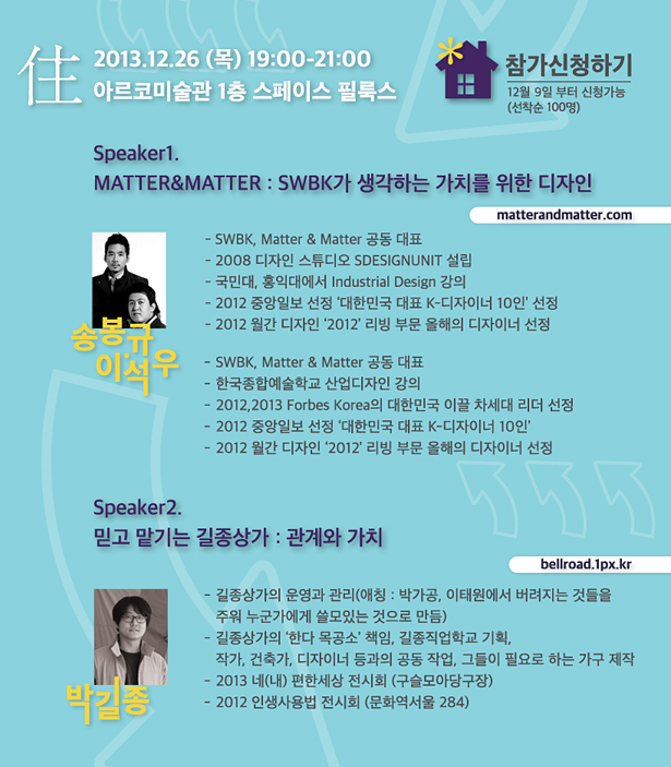 2013.12.26 (목) 19:00-21:00 아르코미술관 1층 스페이스 필룩스 Speaker1. MATTER&MATTER : SWBK가 생각하는 가치를 위한 디자인 matterandmatter.com, 이석우_SWBK, Matter & Matter 공동 대표, 한국종합예술학교 산업디자인 강의, 2012,2013 Forbes Korea의 대한민국 이끌 차세대 리더 선정, 2012 중앙일보 선정 ‘대한민국 대표 K-디자이너 10인’, 2012 월간 디자인 ‘2012’ 리빙 부문 올해의 디자이너 선정, Speaker2. 믿고 맡기는 길종상가:관계와 가치 bellroad.1px.kr, 박길종_길종상가의 운영과 관리(애칭 : 박가공, 이태원에서 버려지는 것들을 주워 누군가에게 쓸모 있는 것으로 만듬), 길종상가의‘한다 목공소’책임, 길종직업학교 기획작가, 건축가, 디자이너 등과 공동작업 진행 및 그들에게 필요한 가구 제작, 2013 네(내) 편한세상 전시회 (구슬모아당구장), 2012 인생사용법 전시회 (문화역 서울 284)