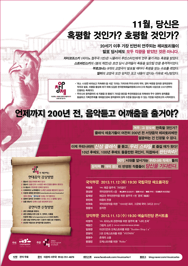 '아창제'는 ARKO 한국창작음악제의 브랜드명 입니다. 국악부문_2013. 11. 12 (화) 19:30 국립극장 해오름극장, 박범훈 「위촉」 해금 협주곡 ‘가리잡이’, 권성현 국악관현악곡 4장 - 樂山樂水(요산요수) / 回想(회상) / 舞姬(무희) / 花鳥風月(화조풍월), 김대성 해금과 국악관현악을 위한 협주곡 1번 ‘윤회’(輪廻), 유민희 마음의 전쟁, 이귀숙 국악관현악을 위한 "1900년 파리, 그곳에 국악 그리고 2012", 장윤석 장끼전, 양악부문_2013. 11. 13 (수) 19:30 예술의전당 콘서트홀, 이영자 「위촉」 피아노와 관현악을 위한 협주적 章 "나의 조국", 배동진 그림자 소리 2 (2014년 지속연주지원사업으로 연주예정), 임현경 아코디언과 오케스트라를 위한 "Sudden StopⅠa", 전현석 2관 오케스트라를 위한 "VISTARA", 정현수 존재의 소멸, 한경진 오케스트라를 위한 "Roller", 티켓_ 전석 무료, 문의_ 아창제 사무국 02-701-4879