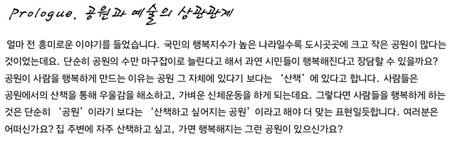 Prologue. 공원과 예술의 상관관계_얼마 전 흥미로운 이야기를 들었습니다. 국민의 행복지수가 높은 나라일수록 도시곳곳에 크고 작은 공원이 많다는 것이었는데요. 단순히 공원의 수만 마구잡이로 늘린다고 해서 과연 시민들이 행복해진다고 장담할 수 있을까요? 공원이 사람을 행복하게 만드는 이유는 공원 그 자체에 있다기 보다는 ‘산책’에 있다고 합니다. 사람들은 공원에서의 산책을 통해 우울감을 해소하고, 가벼운 신체운동을 하게 되는데요. 그렇다면 사람들을 행복하게 하는 것은 단순히 ‘공원’이라기 보다는 ‘산책하고 싶어지는 공원’이라고 해야 더 맞는 표현일듯합니다. 여러분은 어떠신가요? 집 주변에 자주 산책하고 싶고, 가면 행복해지는 그런 공원이 있으신가요?