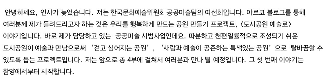 안녕하세요, 인사가 늦었습니다. 저는 한국문화예술위원회 공공미술팀의 여선희입니다. 아르코 블로그를 통해 여러분께 제가 들려드리고자 하는 것은 우리를 행복하게 만드는 공원 만들기 프로젝트, <도시공원 예술로> 이야기입니다. 바로 제가 담당하고 있는  공공미술 시범사업인데요. 따분하고 천편일률적으로 조성되기 쉬운 도시공원이 예술과 만남으로써 ‘걷고 싶어지는 공원’, ‘사람과 예술이 공존하는 특색있는 공원’으로  탈바꿈할 수 있도록 돕는 프로젝트입니다. 저는 앞으로 총 4부에 걸쳐서 여러분과 만나 뵐 예정입니다. 그 첫 번째 이야기는 함양에서부터 시작합니다.