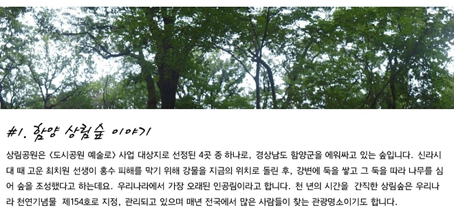 #1. 함양 상림숲 이야기_상림공원은 <도시공원 예술로> 사업 대상지로 선정된 4곳 중 하나로, 경상남도 함양군을 에워싸고 있는 숲입니다. 신라시대 때 고운 최치원 선생이 홍수 피해를 막기 위해 강물을 지금의 위치로 돌린 후, 강변에 둑을 쌓고 그 둑을 따라 나무를 심어 숲을 조성했다고 하는데요. 우리나라에서 가장 오래된 인공림이라고 합니다. 천 년의 시간을  간직한 상림숲은 우리나라 천연기념물  제154호로 지정, 관리되고 있으며 매년 전국에서 많은 사람들이 찾는 관광명소이기도 합니다.