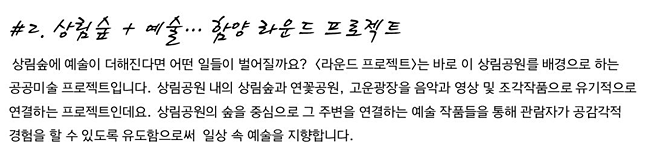 #2. 상림숲 + 예술… 함양 라운드 프로젝트_상림숲에 예술이 더해진다면 어떤 일들이 벌어질까요? <라운드 프로젝트>는 바로 이 상림공원를 배경으로 하는 공공미술 프로젝트입니다. 상림공원 내의 상림숲과 연꽃공원, 고운광장을 음악과 영상 및 조각작품으로 유기적으로 연결하는 프로젝트인데요. 상림공원의 숲을 중심으로 그 주변을 연결하는 예술 작품들을 통해 관람자가 공감각적 경험을 할 수 있도록 유도함으로써 일상 속 예술을 지향합니다.