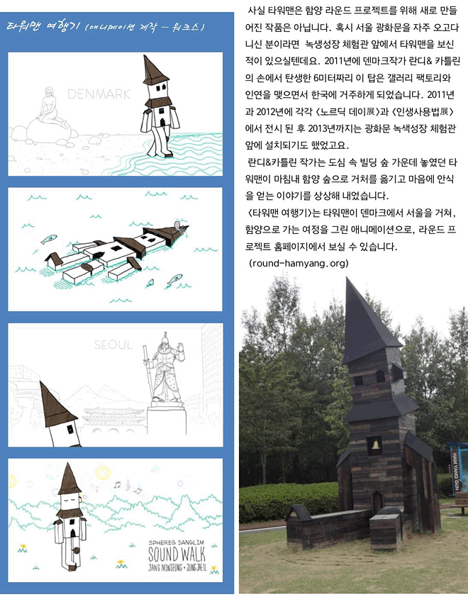 사실 타워맨은 함양 라운드 프로젝트를 위해 새로 만들어진 작품은 아닙니다. 혹시 서울 광화문을 자주 오고다니신 분이라면  녹생성장 체험관 앞에서 타워맨을 보신 적이 있으실텐데요. 2011년에 덴마크작가 란디&카틀린의 손에서 탄생한 6미터짜리 이 탑은 갤러리 팩토리와 인연을 맺으면서 한국에 거주하게 되었습니다. 2011년과 2012년에 각각 <노르딕 데이展>과 <인생사용법展>에서 전시 된 후 2013년까지는 광화문 녹색성장 체험관 앞에 설치되기도 했었고요. 란디&카틀린 작가는 도심 속 빌딩 숲 가운데 놓였던 타워맨이 마침내 함양 숲으로 거처를 옮기고 마음에 안식을 얻는 이야기를 상상해 내었습니다. <타워맨 여행기>는 타워맨이 덴마크에서 서울을 거쳐, 함양으로 가는 여정을 그린 애니메이션으로, 라운드 프로젝트 홈페이지에서 보실 수 있습니다.(round-hamyang.org)/타워맨 여행기(애니메이션 제작-워크스)