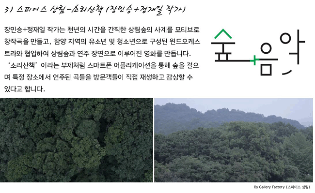 3) 스피어스 상림-소리산책 (장민승+정재일 작가)_장민승+정재일 작가는 천년의 시간을 간직한 상림숲의 사계를 모티브로 창작곡을 만들고, 함양 지역의 유소년 및 청소년으로 구성된 윈드오케스트라와 협업하여 상림숲과 연주 장면으로 이루어진 영화를 만듭니다. ‘소리산책’이라는 부제처럼 스마트폰 어플리케이션을 통해 숲을 걸으며 특정 장소에서 연주된 곡들을 방문객들이 직접 재생하고 감상할 수 있다고 합니다.