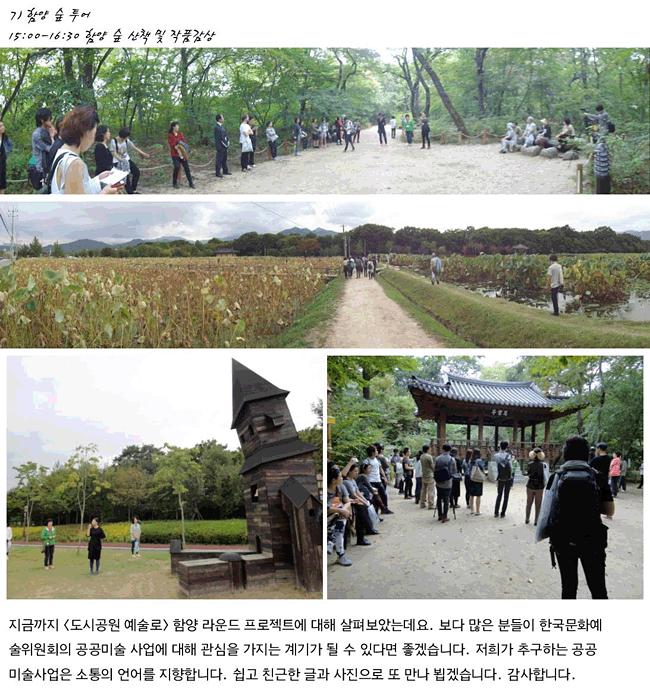 7) 15:00-16:30 함양 숲 산책 및 작품감상, 지금까지 <도시공원 예술로> 함양 라운드 프로젝트에 대해 살펴보았는데요. 보다 많은 분들이 한국문화예술위원회의 공공미술 사업에 대해 관심을 가지는 계기가 될 수 있다면 좋겠습니다. 저희가 추구하는 공공미술사업은 소통의 언어를 지향합니다. 쉽고 친근한 글과 사진으로 또 만나 뵙겠습니다. 감사합니다.