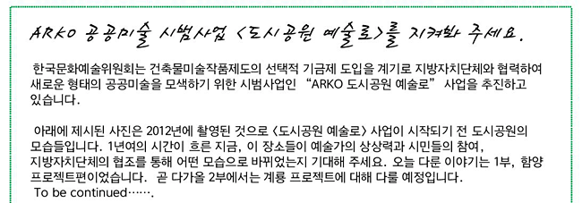 <ARKO 공공미술 시범사업 <도시공원 예술로>를 지켜봐 주세요.> 한국문화예술위원회는 건축물미술작품제도의 선택적 기금제 도입을 계기로 지방자치단체와 협력하여 새로운 형태의 공공미술을 모색하기 위한 시범사업인 “ARKO 도시공원 예술로” 사업을 추진하고 있습니다. 아래에 제시된 사진은 2012년에 촬영된 것으로 <도시공원 예술로> 사업이 시작되기 전 도시공원의 모습들입니다. 1년여의 시간이 흐른 지금, 이 장소들이 예술가의 상상력과 시민들의 참여, 지방자치단체의 협조를 통해 어떤 모습으로 바뀌었는지 기대해 주세요. 오늘 다룬 이야기는 1부, 함양 프로젝트편이었습니다.  곧 다가올 2부에서는 계룡 프로젝트에 대해 다룰 예정입니다. To be continued…