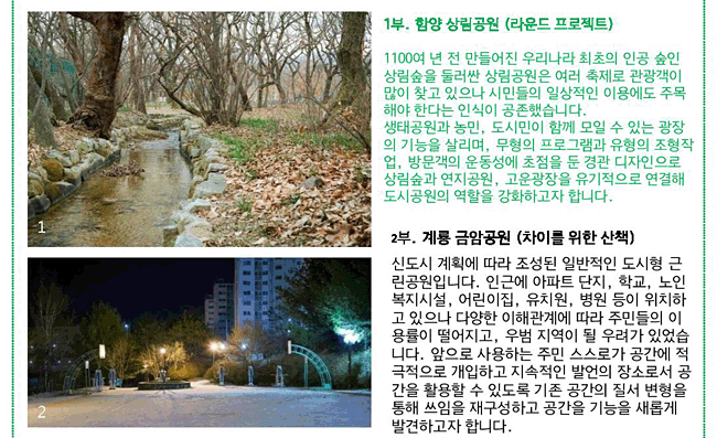 1부. 함양 상림공원(라운드 프로젝트)_1100여 년 전 만들어진 우리나라 최초의 인공 숲인 상림숲을 둘러싼 상림공원은 여러 축제로 관광객이 많이 찾고 있으나 시민들의 일상적인 이용에도 주목해야 한다는 인식이 공존했습니다. 생태공원과 농민, 도시민이 함께 모일 수 있는 광장의 기능을 살리며, 무형의 프로그램과 유형의 조형작업, 방문객의 운동성에 초점을 둔 경관 디자인으로 상림숲과 연지공원, 고운광장을 유기적으로 연결해 도시공원의 역할을 강화하고자 합니다. 2부. 계룡 금암공원(차이를 위한 산책)_신도시 계획에 따라 조성된 일반적인 도시형 근린공원입니다. 인근에 아파트 단지, 학교, 노인복지시설, 어린이집, 유치원, 병원 등이 위치하고 있으나 다양한 이해관계에 따라 주민들의 이용률이 떨어지고, 우범 지역이 될 우려가 있었습니다. 앞으로 사용하는 주민 스스로가 공간에 적극적으로 개입하고 지속적인 발언의 장소로서 공간을 활용할 수 있도록 기존 공간의 질서 변형을 통해 쓰임을 재구성하고 공간을 기능을 새롭게 발견하고자 합니다.