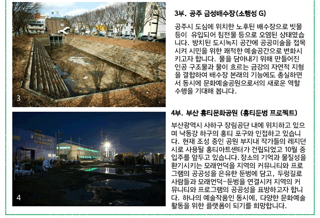 3부. 공주 금성배수장(소행성 G)_공주시 도심에 위치한 노후된 배수장으로 빗물 등이  유입되어 침전물 등으로 오염된 상태였습니다. 방치된 도시녹지 공간에 공공미술을 접목시켜 시민을 위한 쾌적한 예술공간으로 변화시키고자 합니다. 물을 담아내기 위해 만들어진 인공 구조물과 물이 흐르는 금강의 자연적 지형을 결합하여 배수장 본래의 기능에도 충실하면서 동시에 문화예술공원으로서의 새로운 역할 수행을 기대해 봅니다. 4부. 부산 홍티문화공원(홍티둔벙 프로젝트)_부산광역시 사하구 장림공단 내에 위치하고 있으며 낙동강 하구의 홍티 포구와 인접하고 있습니다. 현재 조성 중인 공원 부지내 작가들의 레지던시로 사용될 홍티아트센터가 건립되었고 10월 중 입주를 앞두고 있습니다.장소의 기억과 물질성을 환기시키는 모래언덕을 지역의 커뮤니티와 프로그램의 공공성을 은유한 둔벙에 담고, 두렁길로 사람들과 모래언덕-둔벙을 연결시켜 지역의 커뮤니티와 프로그램의 공공성을 표방하고자 합니다. 하나의 예술작품인 동시에, 다양한 문화예술활동을 위한 플랫폼이 되기를 희망합니다.
