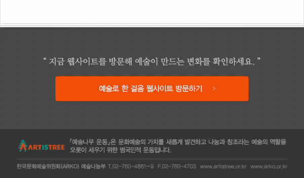 “지금 웹사이트를 방문해 예술이 만드는 행복한 변화를 확인하세요.“ 예술로 한 걸음 웹사이트 방문하기,「예술나무 운동」은 문화예술의 가치를 새롭게 발견하고 나눔과 창조라는 예술의 역할을 오롯이 세우기 위한 범국민적 운동입니다. 한국문화예술위원회(ARKO) 예술나눔부 T.02-760-4861~9  F.02-760-4703  www.artistree.or.kr  www.arko.or.kr