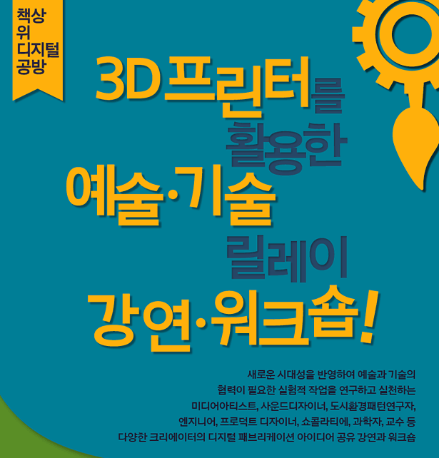 책상 위 디지털 공방 : 3D 프린터를 활용한 예술·기술 릴레이 강연·워크숍! 새로운 시대성을 반영하여 예술과 기술의 협력이 필요한 실험적 작업을 연구하고 실천하는 미디어아티스트, 사운드디자이너, 도시환경패턴연구자, 엔지니어, 프로덕트 디자이너, 쇼콜라티에, 과학자, 교수 등 크리에이터의 디지털 패브리케이션 아이디어 공유 강연과 워크숍