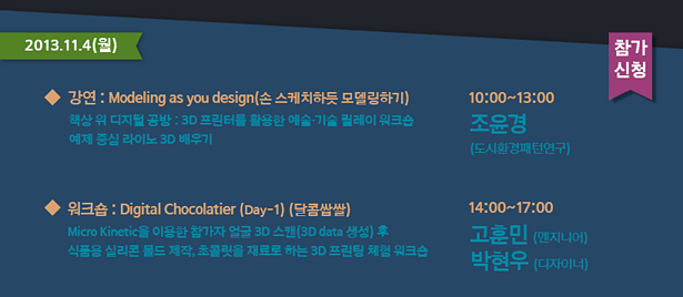 2013.11.4(월)_강연 : Modeling as you design(손 스케치하듯 모델링하기)-책상 위 디지털 공방 : 3D 프린터를 활용한 예술·기술 릴레이 워크숍 예제 중심 라이노 3D 배우기, 10:00~13:00 조윤경(도시환경패턴연구), 워크숍 : Digital Chocolatier 1-1 (달콤쌉쌀)-Micro Kinetic을 이용한 참가자 얼굴 3D 스캔(3D data 생성) 후 식품용 실리콘 몰드 제작, 초콜릿을 재료로 하는 3D 프린팅 체험 워크숍 14:00~17:00 고훈민(엔지니어) 박현우(디자이너)