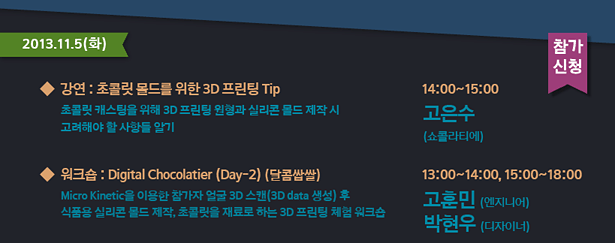 2013.11.5(화)_강연 : 초콜릿 몰드를 위한 3D 프린팅 주의사항-초콜릿 캐스팅을 위해 3D 프린팅 원형과 실리콘 몰드 제작 시 고려해야 할 사항들 알기 14:00~15:00 고은수(쇼콜라티에)
, 워크숍 : Digital Chocolatier 1-2 (달콤쌉쌀)-Micro Kinetic을 이용한 참가자 얼굴 3D 스캔(3D data 생성) 후 식품용 실리콘 몰드 제작, 초콜릿을 재료로 하는 3D 프린팅 체험 워크숍
13:00~14:00, 15:00~18:00 고훈민(엔지니어) 박현우(디자이너)