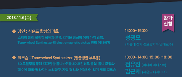 2013.11.6(수)_강연 : 사운드 합성의 기초-소리의 정의, 물리적 음원과 분류, 악기음 합성의 여러 가지 방법, Tone-wheel Synthesizer의 electromagnetic pickup 원리 이해하기 14:00~15:00 성굉모(서울대 전기.정보 공학부 명예교수), 워크숍 : Tone-wheel Synthesizer (뱅글뱅글 부우웅)-3D 모델링을 통해 디자인한 톱니바퀴를 3D 프린터로 출력, 톱니 모양과 개수에 따라 달라지는 소리탐구, 자작 픽업과 연결하는 악기 제작 워크숍 13:00~14:00, 15:00~18:00 전유진(미디어 아티스트) 김근채(사운드 디자이너)