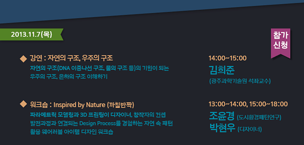 2013.11.7(목)_강연 : 자연의 구조, 우주의 구조-자연의 구조(DNA 이중나선 구조, 물의 구조 등)의 기원이 되는 우주의 구조, 은하의 구조 이해하기 14:00~15:00 김희준 (광주과학기술원 석좌교수). 워크숍 : Inspired by Nature (까칠반짝)-파라메트릭 모델링과 3D 프린팅이 디자이너, 창작자의 컨셉 발전과정과 진행되는 Design Process를 경험하는 자연 속 패턴 활용 웨어러블 아이템 디자인 워크숍 13:00~14:00, 15:00~18:00 조윤경(도시환경패턴연구) 박현우(디자이너)