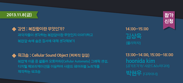 2013.11.8(금)_강연 : 복잡함이란 무엇인가?-과학자들이 생각하는 복잡함이란 무엇인기 이야기하고 복잡함 속에 숨은 질서에 대해 생각해보기 14:00~15:00 김상욱(물리학자)
워크숍 : Cellular Sound Object-(찌찌직 윙윙)-복잡계 이론 중 셀룰러 오토마타(Cellular Automata) 그래픽 생성, 디지털 패브리케이션을 이용하여 사운드 웨어러블 노리개를 제작하는 워크숍
13:00~14:00, 15:00~18:00 hoonida kim(공기조각가/사운드&뉴미디어)박현우(디자이너)