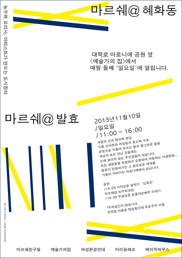 마르쉐@혜화동 농부 요리사 아티스트가 만드는 도시장터 대학로 마로니에 공원 옆 <예술가의집>에서 매월 둘째 일요일에 열립니다. 2013년 11월 10일 / 일요일/ 11:00~16:00, 계절의 김치 짱아찌, 젓갈 각종 산야초와 과일들의 효소와 식초, 손맛으로 부풀어 오르는 빵과 향기로운 술들, 세상의 모든 맛난 것들에는, 눈에 보이지 않는 주인공들이 있습니다. 모든 생명들을 연결하고 순환하며 역동하는 미생물들.....발효가 만들어가는 그 풍요로운 세계를, 가을이 익어가는 마로니에에서 만납니다. 공연_14:00 사려 깊은 음악가 김목인, 마르쉐@ 농부워크숍,_14:30 우보농장 토종개손배추 이야기 *주차공간이 없습니다. 주차장 이용은 방송통신대 유료주차장 이용, 마르쉐친구들 예술가의집 여성환경연대 마리끌레르 베이직하우스