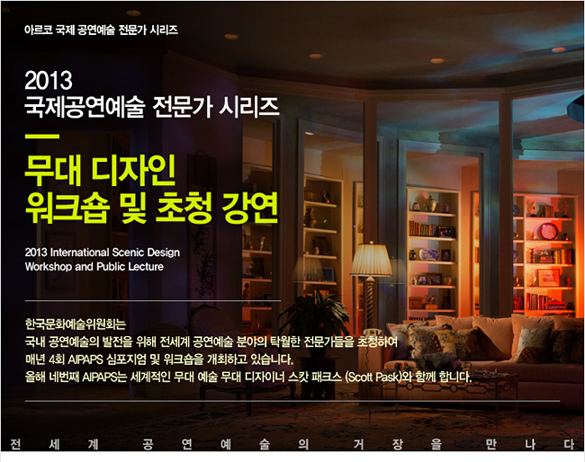 아르코 국제 공연예술 전문가 시리즈_무대 디자인 워크숍 및 초청강연(2013 International Scenic Design Workshop and Public Lecture),한국문화예술위원회는 국내 공연예술의 발전을 위해 전세계 공연예술 분야의 탁월한 전문가들을 초청하여 매년 4회 AIPAPS 심포지엄 및 워크숍을 개최하고 있습니다. 올해 네번째 AIPAPS는 세계적인 무대예술 무대 디자이너 스캇 패크스 (Scott Pask)와 함께 합니다.
