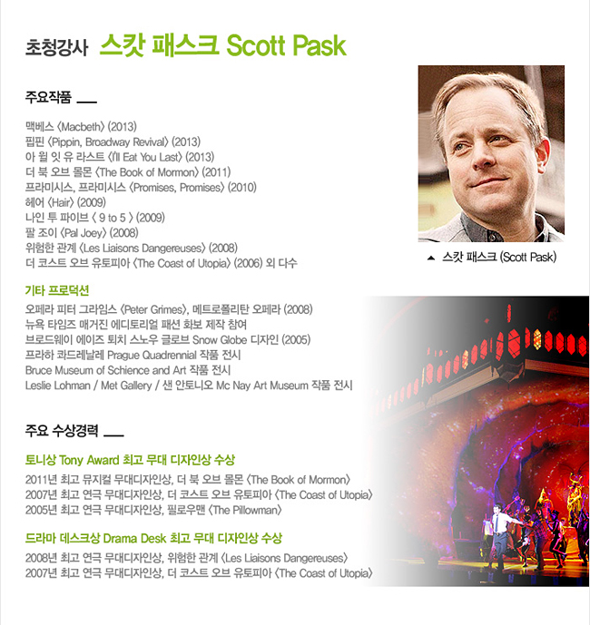 [초청강사]_스캇 패스크 (Scott Pask), 주요 작품:맥베스 <Macbeth> (2013), 핍핀 <Pippin, Broadway Revival> (2013), 아 윌 잇 유 라스트 <I'll Eat You Last> (2013), 북 오브 몰몬 <The Book of Mormon> (2011), 프라미시스, 프라미시스 <Promises, Promises> (2010), 헤어 <Hair> (2009), 나인 투 파이브 < 9 to 5 > (2009), 팔 조이 <Pal Joey> (2008), 위험한 관계 <Les Liaisons Dangereuses> (2008), 더 코스트 오브 유토피아 <The Coast of Utopia> (2006) 외 다수, 주요 수상경력_토니상 Tony Award 최고 무대 디자인상 수상, 드라마 데스크상 Drama Desk 최고 무대 디자인상 수상