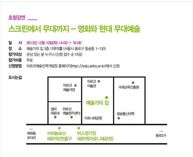 [초청강연]_스크린에서 무대까지 – 영화와 현대 무대예술, 일시: 2013년 12월 10일(화) 14:00~16:00, 장소: 예술가의 집 3층 다목적홀 (서울시 종로구 동숭동 1-130), 참가대상: 관심 있는 분 누구나 (신청 접수 순 마감), 참가비용: 무료, 신청방법: 아르코예술인력개발원 홈페이지(http://edu.arko.or.kr)에서 신청, 오시는길: 지하철 4호선 혜화역 2번출구 마로니에공원방향 5분 도보