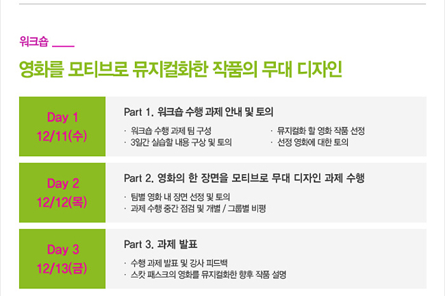 [워크숍]_영화를 모티브로 뮤지컬화한 작품의 무대 디자인_Day 1, 12/11(수) Part 1. 워크숍 수행 과제 안내 및 토의, 워크숍 수행 과제 팀 구성, 3일간 실습할 내용 구상 및 토의, 뮤지컬화 할 영화 작품 선정, 선정 영화에 대한 토의, Day 2, 12/12(목) Part 2. 영화의 한 장면을 모티브로 무대 디자인 과제 수행, 팀별 영화 내 장면 선정 및 토의, 과제 수행 중간 점검 및 개별 / 그룹별 비평, Day 3, 12/13(금) Part 3. 과제 발표, 수행 과제 발표 및 강사 피드백, 스캇 패스크의 영화를 뮤지컬화한 향후 작품 설명