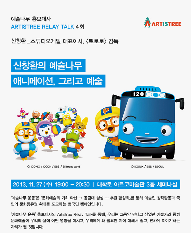 예술나무 홍보대사 Artistree Relay Talk 4회_신창환 스튜디오게일 대표이사, <뽀로로> 감독, ‘신창환의 예술나무_애니메이션, 그리고 예술’, 2013. 11. 27(수) 19:00~20:30, 대학로 아르코미술관 3층 세미나실, ‘예술나무 운동’은 『문화예술의 가치 확산→공감대 형성→후원 활성화』를 통해 예술인 창작활동과 국민의 문화향유권 확대를 도모하는 범국민 캠페인입니다. ‘예술나무 운동’ 홍보대사의 Artistree Relay Talk를 통해, 우리는 그동안 만나고 싶었던 예술가와 함께 문화예술이 우리의 삶에 어떤 영향을 미치고, 우리에게 왜 필요한 지에 대해서 쉽고, 편하게 이야기하는 자리가 될 것입니다.